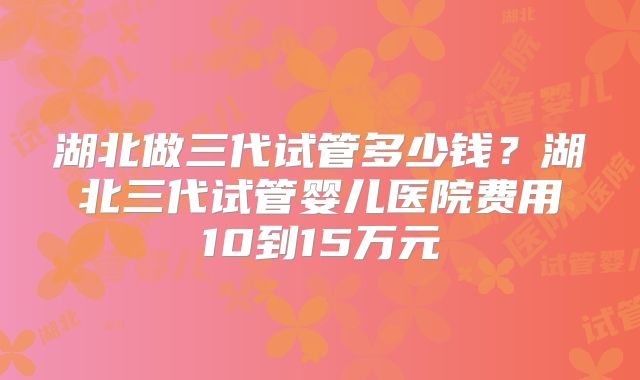 湖北做三代试管多少钱？湖北三代试管婴儿医院费用10到15万元