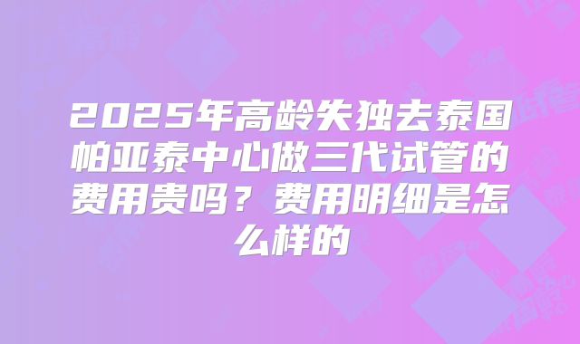 2025年高龄失独去泰国帕亚泰中心做三代试管的费用贵吗？费用明细是怎么样的