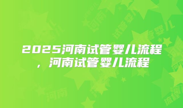 2025河南试管婴儿流程，河南试管婴儿流程