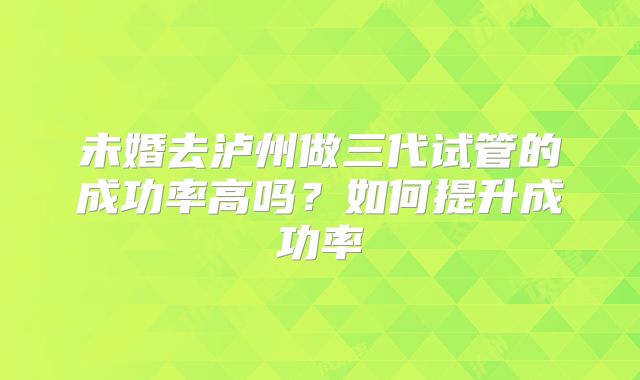未婚去泸州做三代试管的成功率高吗？如何提升成功率