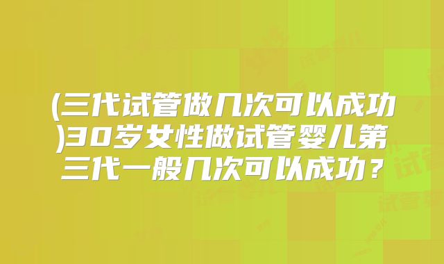(三代试管做几次可以成功)30岁女性做试管婴儿第三代一般几次可以成功?