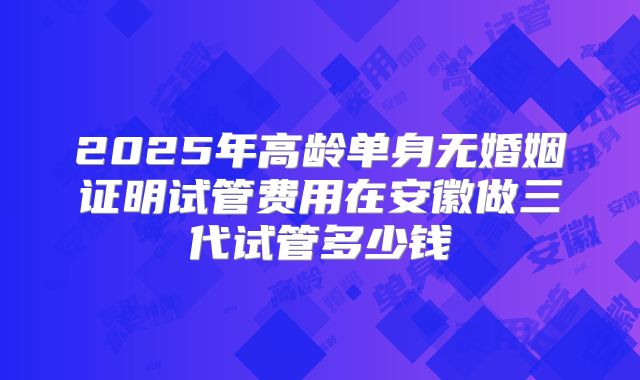 2025年高龄单身无婚姻证明试管费用在安徽做三代试管多少钱
