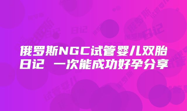 俄罗斯NGC试管婴儿双胎日记 一次能成功好孕分享