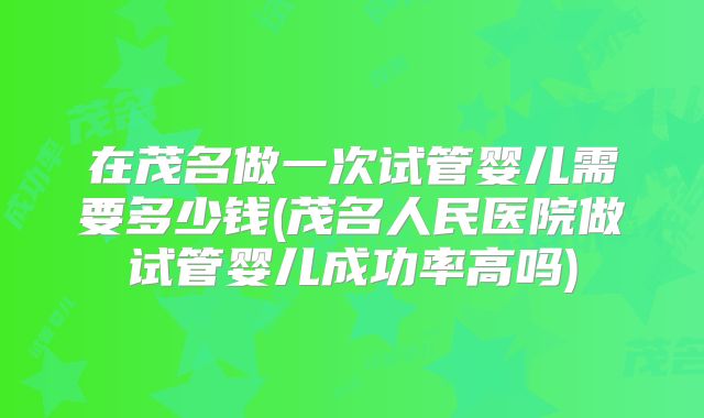 在茂名做一次试管婴儿需要多少钱(茂名人民医院做试管婴儿成功率高吗)