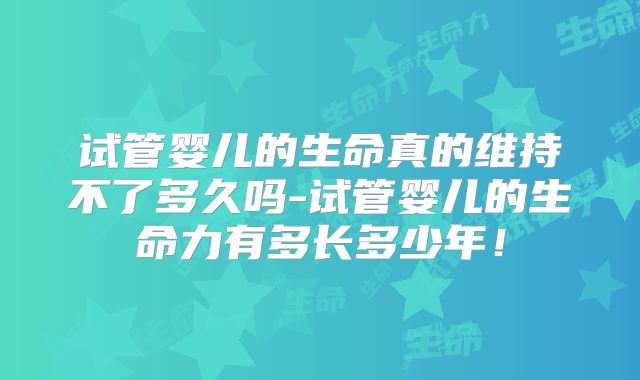 试管婴儿的生命真的维持不了多久吗-试管婴儿的生命力有多长多少年!