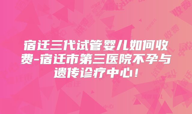 宿迁三代试管婴儿如何收费-宿迁市第三医院不孕与遗传诊疗中心！