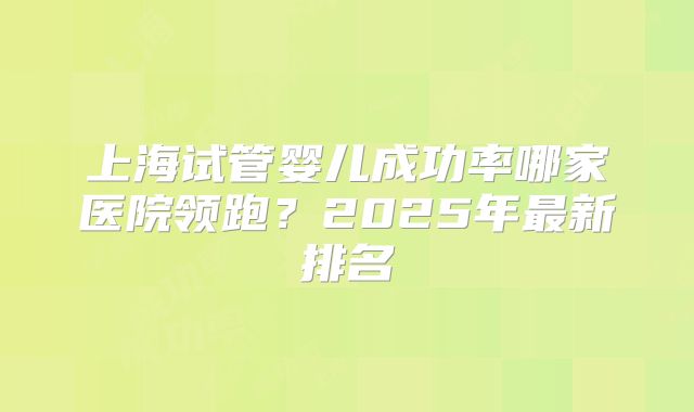 上海试管婴儿成功率哪家医院领跑？2025年最新排名