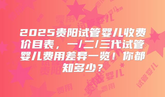 2025贵阳试管婴儿收费价目表，一/二/三代试管婴儿费用差异一览！你都知多少？