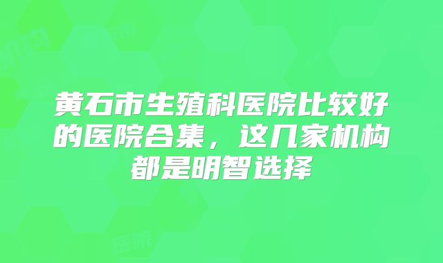 黄石市生殖科医院比较好的医院合集，这几家机构都是明智选择