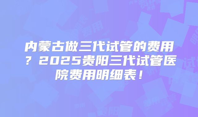 内蒙古做三代试管的费用？2025贵阳三代试管医院费用明细表！