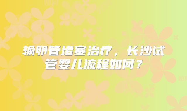 输卵管堵塞治疗，长沙试管婴儿流程如何？