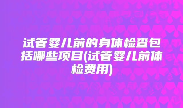 试管婴儿前的身体检查包括哪些项目(试管婴儿前体检费用)