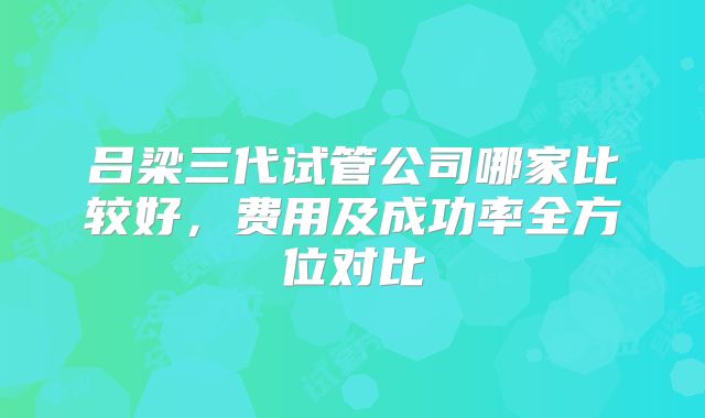 吕梁三代试管公司哪家比较好，费用及成功率全方位对比