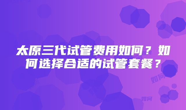 太原三代试管费用如何？如何选择合适的试管套餐？