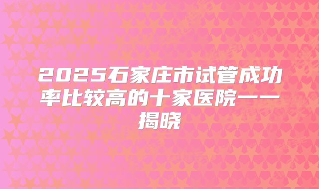 2025石家庄市试管成功率比较高的十家医院一一揭晓