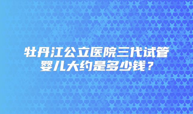牡丹江公立医院三代试管婴儿大约是多少钱？