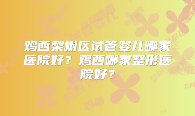 鸡西梨树区试管婴儿哪家医院好?鸡西哪家整形医院好?