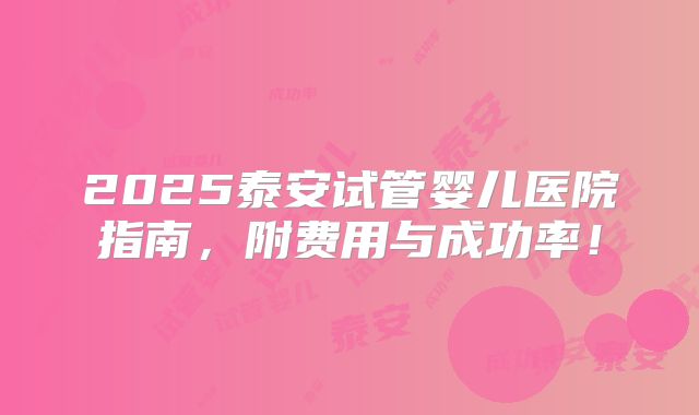 2025泰安试管婴儿医院指南，附费用与成功率！