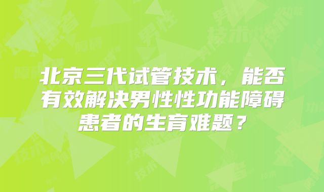 北京三代试管技术，能否有效解决男性性功能障碍患者的生育难题？