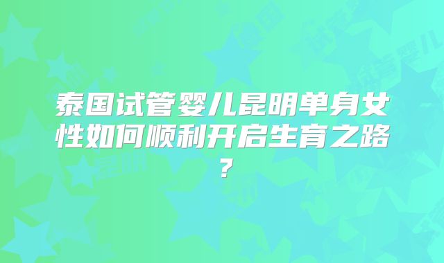 泰国试管婴儿昆明单身女性如何顺利开启生育之路？