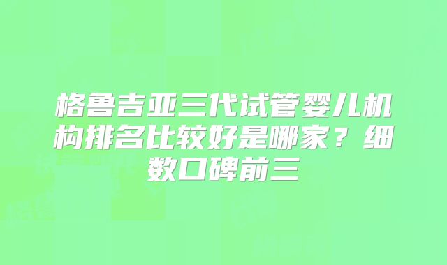 格鲁吉亚三代试管婴儿机构排名比较好是哪家？细数口碑前三