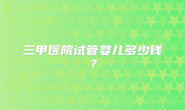 三甲医院试管婴儿多少钱？