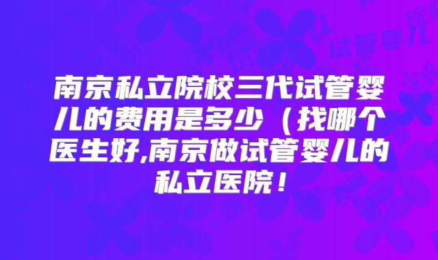 南京私立院校三代试管婴儿的费用是多少(找哪个医生好,南京做试管婴儿的私立医院!
