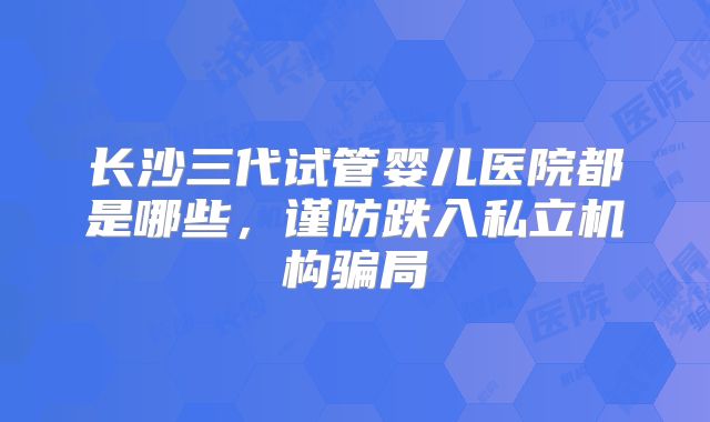 长沙三代试管婴儿医院都是哪些，谨防跌入私立机构骗局
