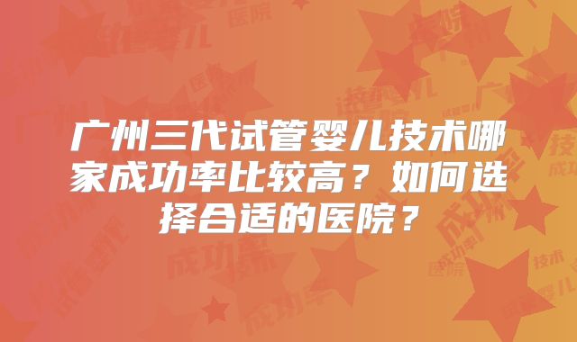 广州三代试管婴儿技术哪家成功率比较高？如何选择合适的医院？