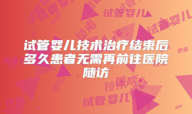 试管婴儿技术治疗结束后多久患者无需再前往医院随访