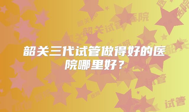 韶关三代试管做得好的医院哪里好？