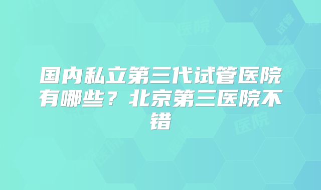 国内私立第三代试管医院有哪些？北京第三医院不错