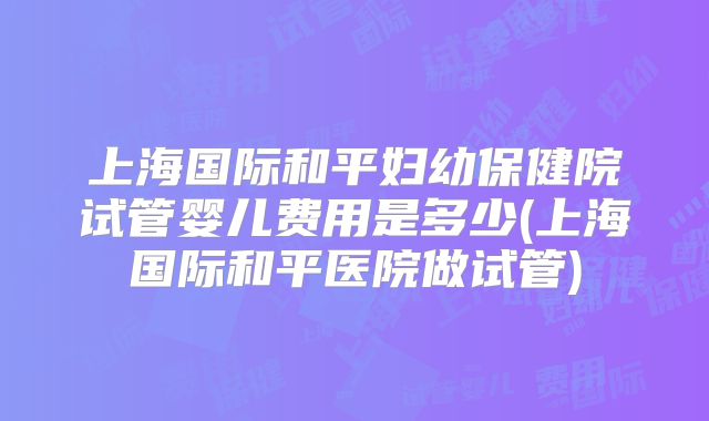 上海国际和平妇幼保健院试管婴儿费用是多少(上海国际和平医院做试管)