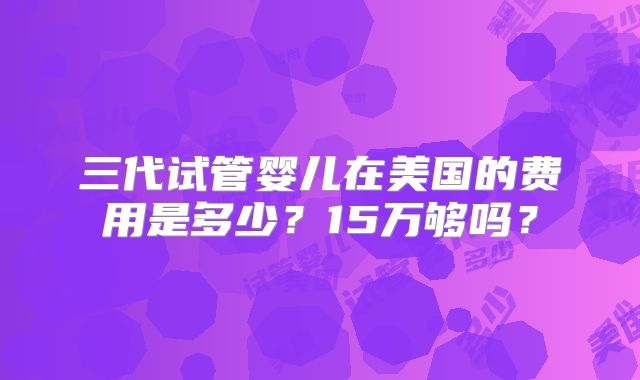 三代试管婴儿在美国的费用是多少？15万够吗？