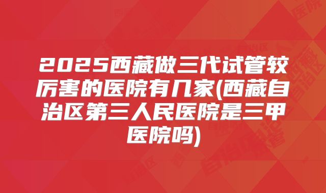 2025西藏做三代试管较厉害的医院有几家(西藏自治区第三人民医院是三甲医院吗)