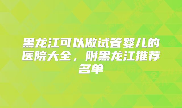 黑龙江可以做试管婴儿的医院大全，附黑龙江推荐名单
