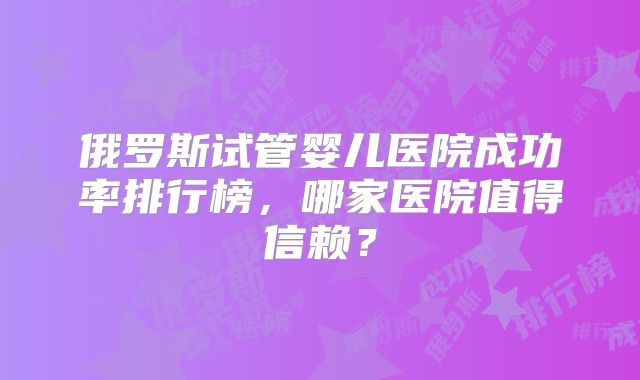 俄罗斯试管婴儿医院成功率排行榜，哪家医院值得信赖？