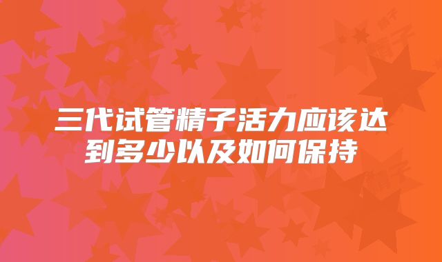 三代试管精子活力应该达到多少以及如何保持