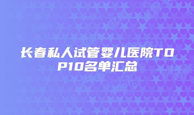 长春私人试管婴儿医院TOP10名单汇总