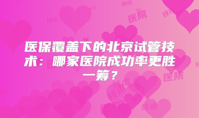 医保覆盖下的北京试管技术：哪家医院成功率更胜一筹？