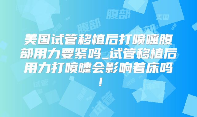 美国试管移植后打喷嚏腹部用力要紧吗_试管移植后用力打喷嚏会影响着床吗！