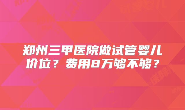 郑州三甲医院做试管婴儿价位？费用8万够不够？