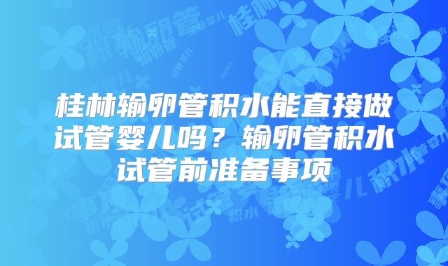 桂林输卵管积水能直接做试管婴儿吗?输卵管积水试管前准备事项