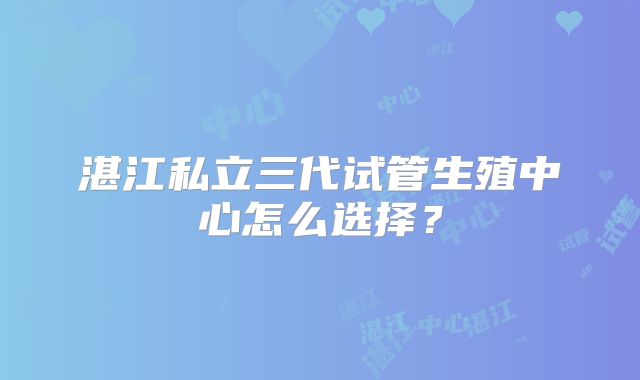 湛江私立三代试管生殖中心怎么选择？