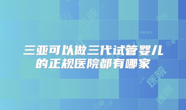三亚可以做三代试管婴儿的正规医院都有哪家
