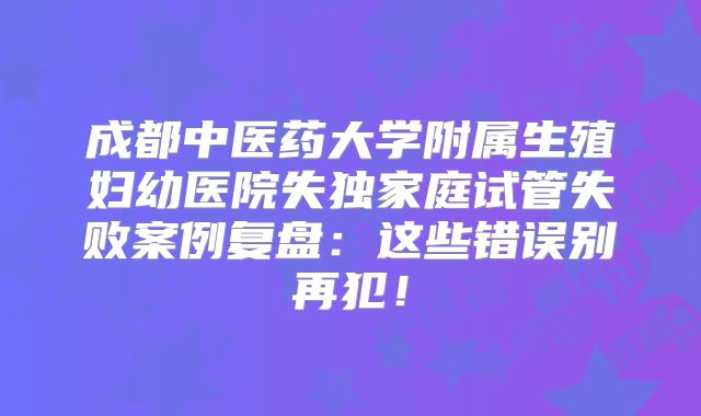 成都中医药大学附属生殖妇幼医院失独家庭试管失败案例复盘：这些错误别再犯！