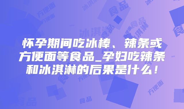 怀孕期间吃冰棒、辣条或方便面等食品_孕妇吃辣条和冰淇淋的后果是什么！