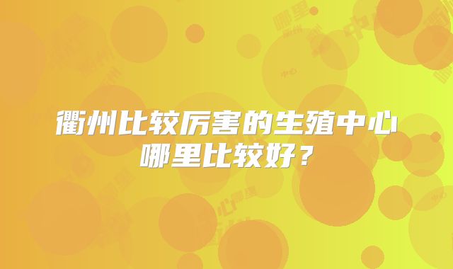 衢州比较厉害的生殖中心哪里比较好？