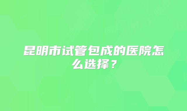 昆明市试管包成的医院怎么选择?
