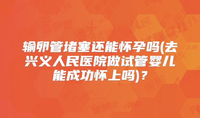 输卵管堵塞还能怀孕吗(去兴义人民医院做试管婴儿能成功怀上吗)？